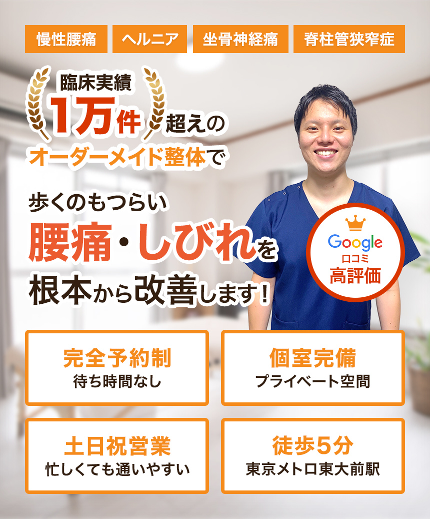 慢性腰痛ヘルニア坐骨神経痛脊柱管狭窄症臨床実績1万件超えのオーダーメイド整体で歩くのもつらい腰痛・しびれを根本から改善します！Google口コミ高評価完全予約制待ち時間なし個室完備プライベート空間土日祝営業忙しくても通いやすい徒歩5分東京メトロ東大前駅