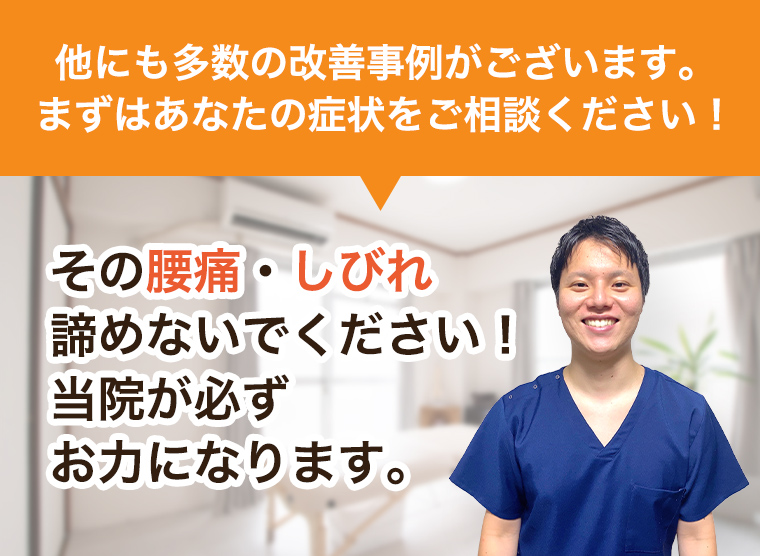 他にも多数の改善事例がございます。まずはあなたの症状をご相談ください！その腰痛・しびれ諦めないでください！当院が必ずお力になります。